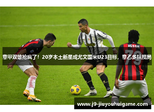 意甲双雄抢疯了！20岁本土新星成尤文国米U23目标，意乙多队搅局